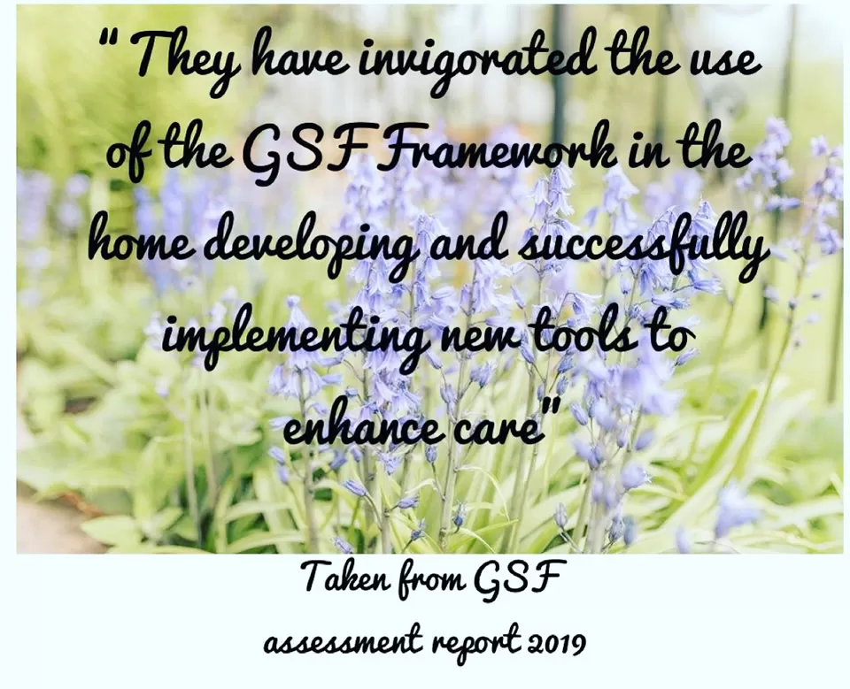 "They have invigorated the use of GSF Framework in the home developing and successfully implementing new tools to enhance care" - GSF assessment report 2019